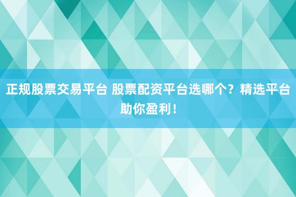 正规股票交易平台 股票配资平台选哪个？精选平台助你盈利！