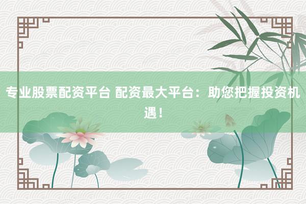 专业股票配资平台 配资最大平台：助您把握投资机遇！