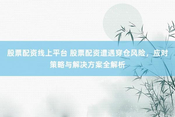 股票配资线上平台 股票配资遭遇穿仓风险，应对策略与解决方案全解析