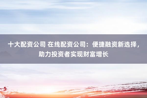 十大配资公司 在线配资公司：便捷融资新选择，助力投资者实现财富增长