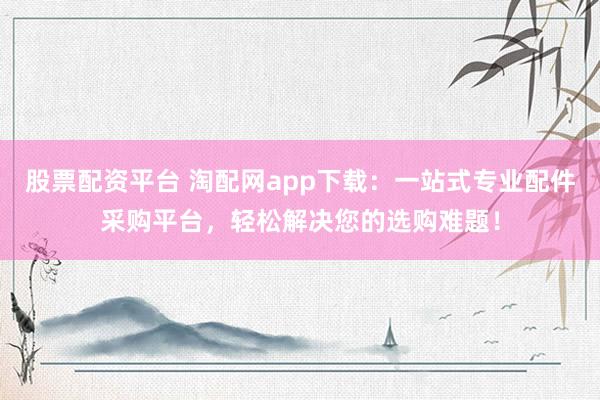 股票配资平台 淘配网app下载：一站式专业配件采购平台，轻松解决您的选购难题！